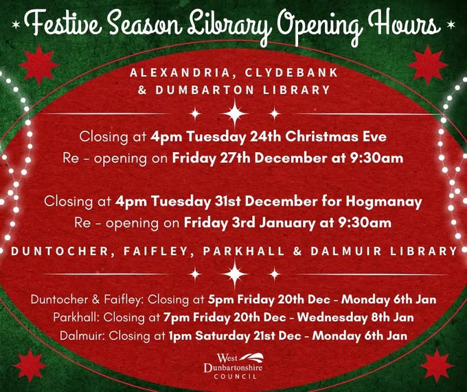 Festive Opening Hours @wdclibraries 

Please note that Alexandria, Clydebank and Dumbarton Libraries will close at 4pm on Tuesday 24th (Christmas Eve) and reopen on Friday 27th December at 9:30am. They will then close at 4pm Tuesday 31st of December (Hogmanay) and reopen on Friday 3rd of January at 9:30am.

Duntocher, Faifley, Parkhall and Dalmuir Libraries will be closed as follows:

Duntocher & Faifley: Closing at 5pm Friday on 20th of December and opening at 2pm on Monday 6th January.

Parkhall: Closing at 7pm on Friday 20th of December and opening at 4pm on Wednesday 8th of January

Dalmuir: Closing at 1pm on Saturday 21st December and opening at 9.30am on Monday 6th January