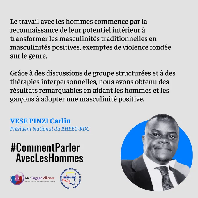 Le travail avec les hommes commence par la reconnaissance de leur potentiel intérieur à transformer les masculinités traditionnelles en masculinités positives, exemptes de violence fondée sur le genre. 
Grâce à des discussions de groupe structurées et à des thérapies interpersonnelles, nous avons obtenu des résultats remarquables en aidant les hommes et les garçons à adopter une masculinité positive.
VESE PINZI Carlin
Président National du RHEEG-RDC 
