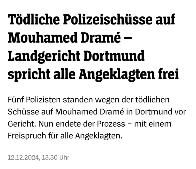 Spiegel Screenshot: 

Tödliche Polizeischüsse auf Mouhamed Dramé – Landgericht Dortmund spricht alle Angeklagten frei
Fünf Polizisten standen wegen der tödlichen Schüsse auf Mouhamed Dramé in Dortmund vor Gericht. Nun endete der Prozess – mit einem Freispruch für alle Angeklagten.