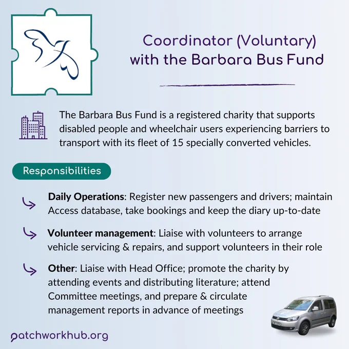 A light blue gradient background. Title text reads ‘Coordinator (Voluntary) with the Barbara Bus Fund’. Next to an icon of some buildings, text reads ‘The Barbara Bus Fund is a registered charity that supports disabled people and wheelchair users experiencing barriers to transport with a fleet of 15 specially converted vehicles.’ Under this, a header reads ‘Responsibilities’. Next to 3 bullet points, text reads ‘Daily Operations: Register new passengers and drivers; maintain Access database, take bookings and keep diary up-to-date. Volunteer management: Liaise with volunteers to arrange vehicle servicing & repairs, and support volunteers in their role. Other: Liaise with Head Office; promote the charity by attending events and distributing literature; attend Committee meetings, and prepare & circulate management reports in advance of meetings.’ In the top left corner is the illustration of a bird in the Barbara Bus Fund’s logo, and in the bottom right, a BBF bus.
