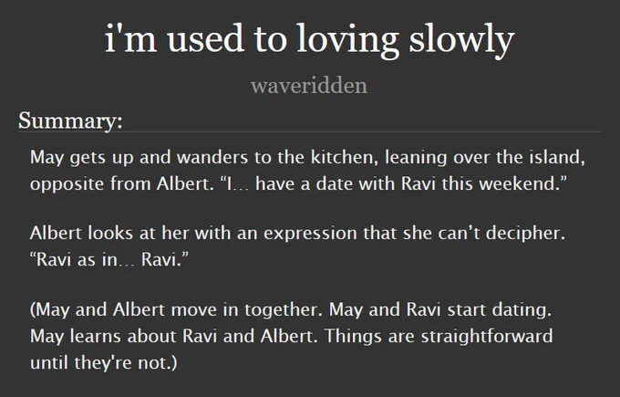 i'm used to loving slowly
by waveridden

Summary:

May gets up and wanders to the kitchen, leaning over the island, opposite from Albert. “I… have a date with Ravi this weekend.”

Albert looks at her with an expression that she can’t decipher. “Ravi as in… Ravi.”

(May and Albert move in together. May and Ravi start dating. May learns about Ravi and Albert. Things are straightforward until they're not.)