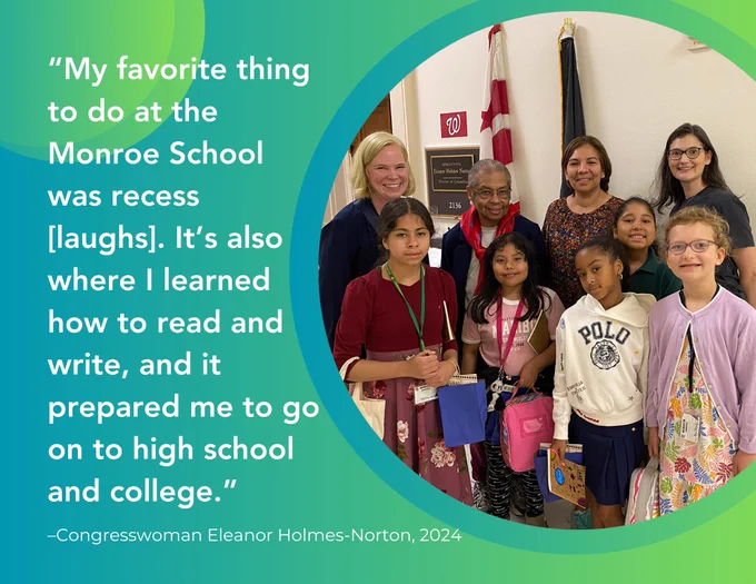 Image shows a group of students from Bruce Monroe at Park View elementary standing with Congresswoman Eleanor Holmes Norton, their principal and teacher outside of the Congresswoman's office and shares this quote beside the image: “My favorite thing to do at the Monroe School was recess [laughs]. It’s also where I learned how to read and write, and it prepared me to go on to high school and college.” –Congresswoman Eleanor Holmes Norton, 2024