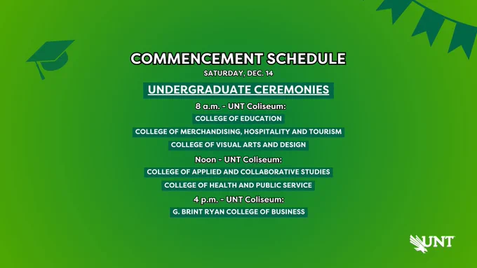 Commencement Schedule. Saturday, Dec. 14. Undergraduate Ceremony. 8 a.m. - UNT Coliseum. College of Education. College of Merchandising, Hospitality and Tourism. College of Visual Arts and Design. Noon - UNT Coliseum. College of Applied and Collaborative Studies. College of Health and Public Service. 4 p.m. - UNT Coliseum. G. Brint Ryan College of Business. 