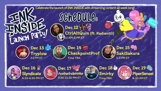 Celebrate the launch of INK INSIDE with streaming content all week long!

[An image showing the Ink Inside logo and the two playable characters: Stick (Brian David Gilbert) and Traff (Deneen Melody) in their Key Art poses]

Ink Inside
Launch Party

Schedule:
Dec 12
CtrlAltQuin (ft. RadiantG)
11 AM-2 PM ET

Dec 13
Tryplow
3-6 PM ET

Dec 14
CheckpointProf
Time TBA

Dec 15
SakiSakura
1-3 PM ET

Dec 16
Slyndicate
4:30-6:30 PM ET

Dec 17
AnotherIndieWriter
9:30-11:30 PM ET

Dec 18
Smirky
Time TBA

Dec 19
PiperSensei
8-10 AM ET