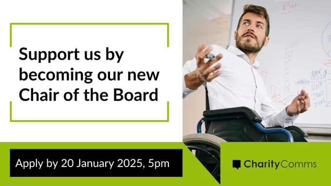 Recruitment post. On a white background, black text reads: Support us by becoming our new Chair of the Board, which is housed in a green outlined box. A man in a wheelchair is looking over his shoulder with a whiteboard pen in his hand, next to a white board. In a green banner bottom right is CharityComms logo in black. In a black box, white text reads Apply by 20 January 2025, 5pm. 