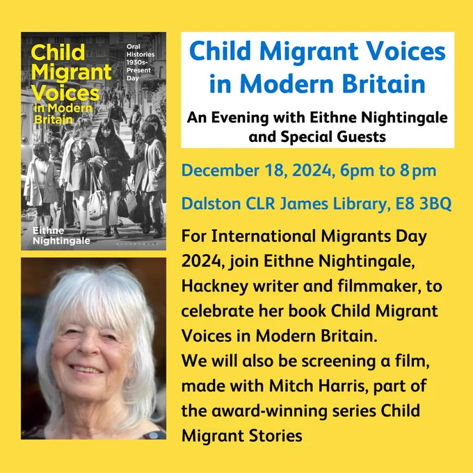 Child Migrant Voices in Modern BritainAn Evening with Eithne Nightingale and Special GuestsDecember 18, 2024, 6pm to 8 pmDalston CLR James Library, E8 3BQFor International Migrants Day 2024, join Eithne Nightingale, Hackney writer and filmmaker, to celebrate her book Child Migrant Voices in Modern Britain. We will also be screening a film, made with Mitch Harris, part of the award-winning series Child Migrant Stories