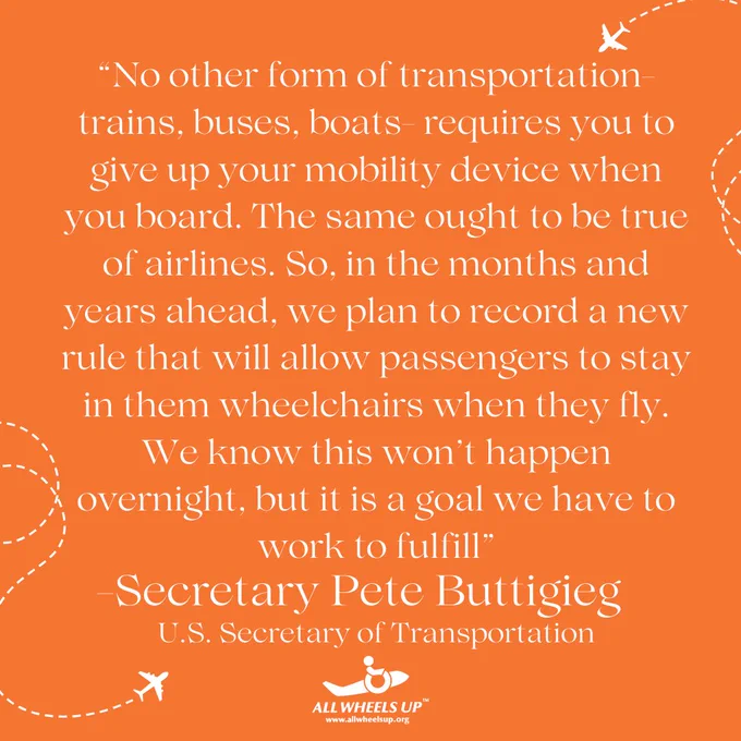 Image of quote by Secretary Pete Buttigieg that reads “No other form of transportation- trains, buses, boats- requires you to give up your mobility device when you board. The same ought to be true of airlines. So, in the months and years ahead, we plan to record a new rule that will allow passengers to stay in them wheelchairs when they fly. We know this won’t happen overnight, but it is a goal we have to work to fulfill” with “-Secretary Pete Buttigieg” written below and “U.S. Secretary of Transportation” written below that with the All Wheels Up logo below.