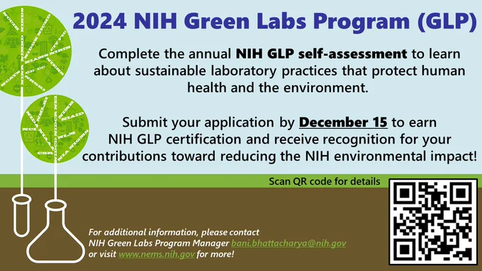 Image test tube and beaker with tree sprouting out. Text reads 2024 NIH Green Labs Program (GLP). Complete the annual NIH GLP self-assessment to learn about sustainable laboratory practices that protect human health and the environment.  Submit your application by December 15 to earn NIH GLP certification and receive recognition for your contributions toward reducing the NIH environmental impact! Scan QR code for details, image of black and white squares, directs to https://go.nih.gov/KIKkeSF.  For additional information, please contact NIH Green Labs Program Manager 
bani.bhattacharya@nih.gov or visit www.nems.nih.gov for more!




