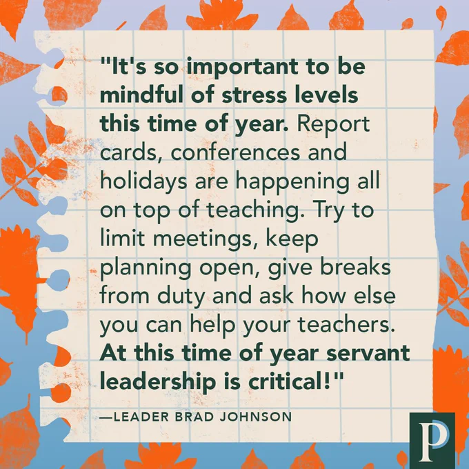 "It's so important to be mindful of stress levels this time of year. Report cards, conferences and holidays are happening all on top of teaching. Try to limit meetings, keep planning open, give breaks from duty and ask how else you can help your teachers. At this time of year servant leadership is critical!" —Leader Brad Johnson
