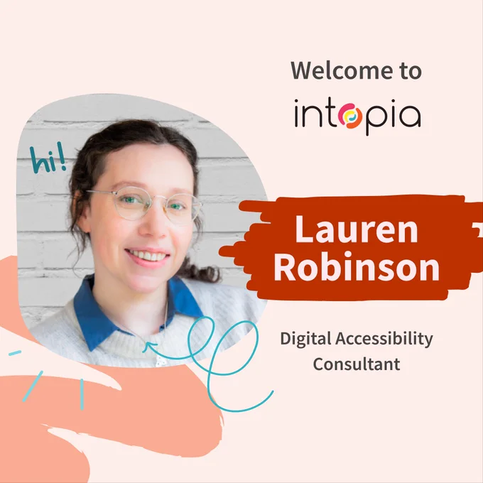  Welcome to Intopia. Lauren Robinson. Digital Accessibility Consultant. Photo of Lauren with blue eyes, round glasses, brown hair, and a big smile. 