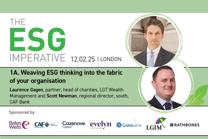12.02.2025
ESG Imperative logo
1A. Weaving ESG thinking into the fabric of your organisation
10:15 am
Headshots of Laurence Gagen, partner, head of charities, LGT Wealth Management and Scott Newman, regional director, south, CAF Bank
Sponsored by Bates Wells, CAF, Cazenove, Evelyn, Gaia Lens, LGIM a