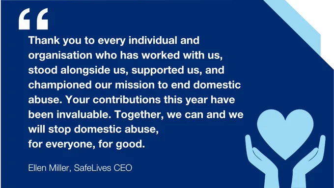 Quote from SafeLives CEO, Ellen Miller: Thank you to every individual and organisation who has worked with us, stood alongside us, supported us, and championed our mission to end domestic abuse. Your contributions this year have been invaluable. Together, we can and we will stop domestic abuse, 
for everyone, for good. 