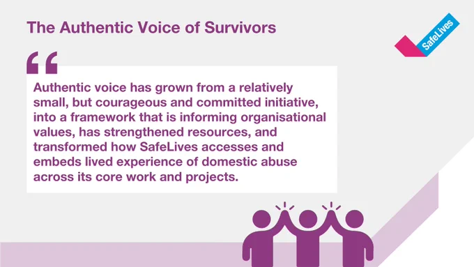 Quote about the Authentic Voice of Survivors.
"Authentic voice has grown from a relatively small, but courageous and committed initiative, into a framework that is informing organisational values, has strengthened resources, and transformed how SafeLives accesses and embeds lived experience of domestic abuse across its core work and projects."