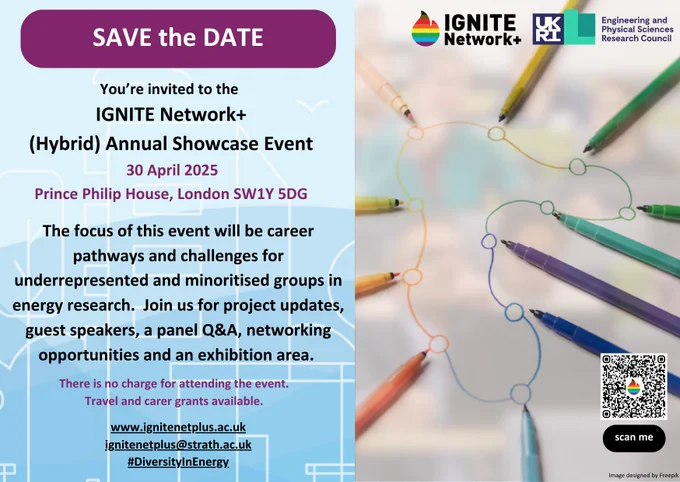 Save the Date!. You're invited to the IGNITE Network  (Hybrid) Annual Showcase Event! 30 April 2025, Prince Philip House, London SW1Y 5DG.   www.ignitenetplus..ac.uk  ignitenetplus@strath.ac.uk