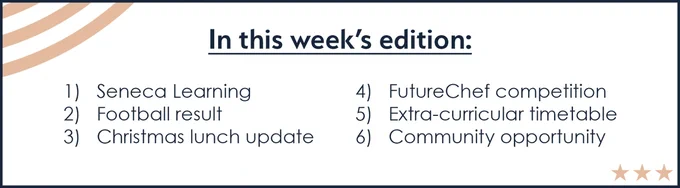 In this week's edition: 1) Seneca Learning. 2) Football result. 3) Christmas lunch update. 4) FutureChef competition. 5) Extra-curricular timetable. 6) Community opportunity.