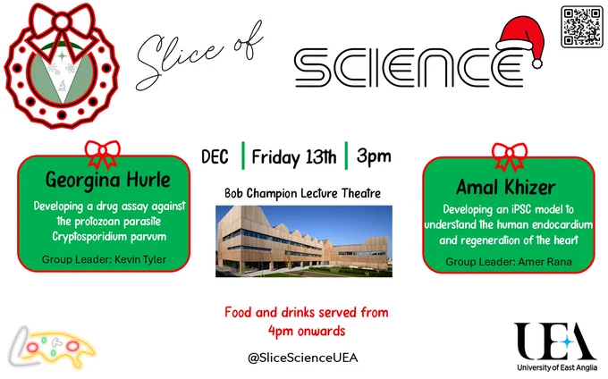 Poster titled Slice of Science. Text with the details December Friday 13th, 3pm, Bob Champion Lecture Theatre. Left text box reads: Georgina Hurle, Developing a drug assay against the protocol parasite Cryptosporidium parvum, group leader Kevin Tyler. Right text box reads: Amal Khizer, Developing an iPSC model to understand the human endocardium and regeneration of the heart, group leader Amer Rana. Food and drinks served from 4pm onwards. At Slice Science UEA