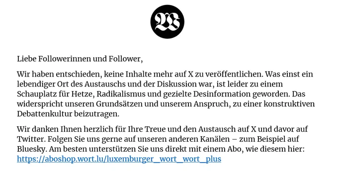 Liebe Followerinnen und Follower,
Wir haben entschieden, keine Inhalte mehr auf X zu veröffentlichen. Was einst ein lebendiger Ort des Austauschs und der Diskussion war, ist leider zu einem Schauplatz für Hetze, Radikalismus und gezielte Desinformation geworden. Das widerspricht unseren Grundsätzen und unserem Anspruch, zu einer konstruktiven Debattenkultur beizutragen.
Wir danken Ihnen herzlich für Ihre Treue und den Austausch auf X und davor auf Twitter. Folgen Sie uns gerne auf unseren anderen Kanälen – zum Beispiel auf Bluesky. Am besten unterstützen Sie uns direkt mit einem Abo, wie diesem hier: https://aboshop.wort.lu/luxemburger_wort_wort_plus
