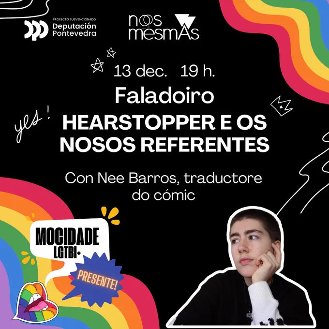Cartaz do evento. Lemos: 13 dec. 19h.
Faladoiro
HEARSTOPPER E OS
NOSOS REFERENTES
Con Nee Barros, traductore do cómic.


Aparece uma foto de Nee e os logos da associaçom Nós Mesmas e da deputaçom de Ponte Vedra. Também há arco-iris e uma boca que di: “mocidade LGTBI  PRESENTE!”