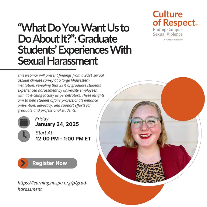 Title: “What Do You Want Us to Do About It?”: Graduate Students’ Experiences With Sexual Harassment

Description:
A promotional flyer for a webinar hosted by Culture of Respect, a NASPA initiative focused on ending campus sexual violence. The webinar will present findings from a 2021 sexual assault climate survey at a large Midwestern institution. The survey revealed that 39% of graduate students experienced harassment by university employees, with 45% citing faculty as perpetrators. The insights aim to help student affairs professionals enhance prevention, advocacy, and support efforts for graduate and professional students.

Details:

Date: Friday, January 24, 2025
Time: 12:00 PM - 1:00 PM ET
Registration Link: https://learning.naspa.org/p/grad-harassment
On the right side of the flyer is a circular headshot of a smiling person with blonde hair, wearing glasses, a red blazer, and a leopard-print top. Circular orange accents frame the photo and the layout.