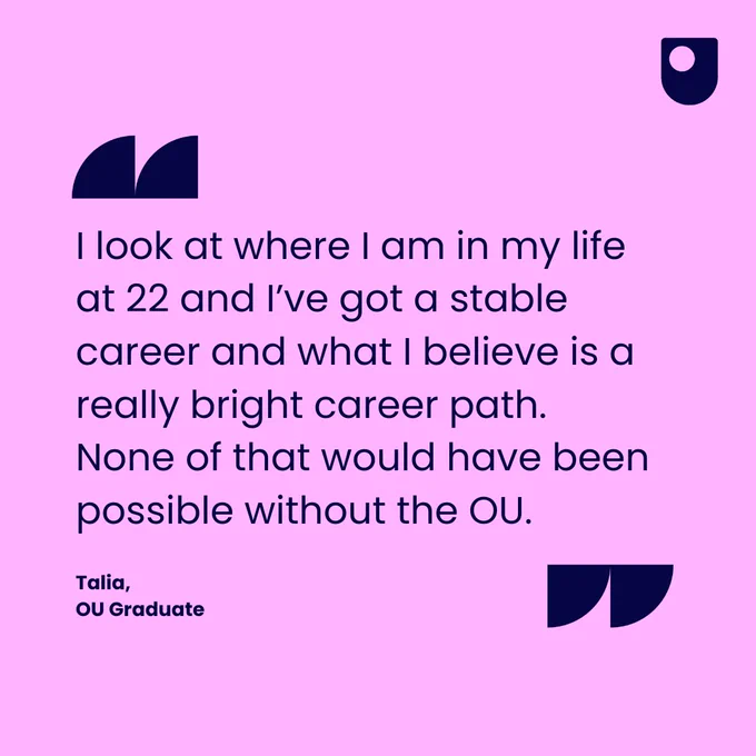 "I look at where I am in my life at 22 and I've got a stable career and what I believe is a really bright career path. None of that would have been possible without the OU." Says Talia, OU Graduate