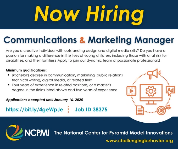 Now Hiring
Communications & Marketing Manager
Are you a creative individual with outstanding design and digital media skills? Do you have a
passion for making a difference in the lives of young children, including those with or at risk for
disabilities, and their families? Apply to join our dynamic team of passionate professionals!
Minimum qualifications:
Bachelor's degree in communication, marketing, public relations,
technical writing, digital media, or related field
Four years of experience in related positions; or a master's
degree in the fields listed above and two years of experience
Applications accepted until January 16, 2025
The National Center for Pyramid Model Innovations
https://bit.ly/4geWpJe | Job ID 38375
NCPMI The National Center for Pyramid Model Innovations
www.challengingbehavior.org
