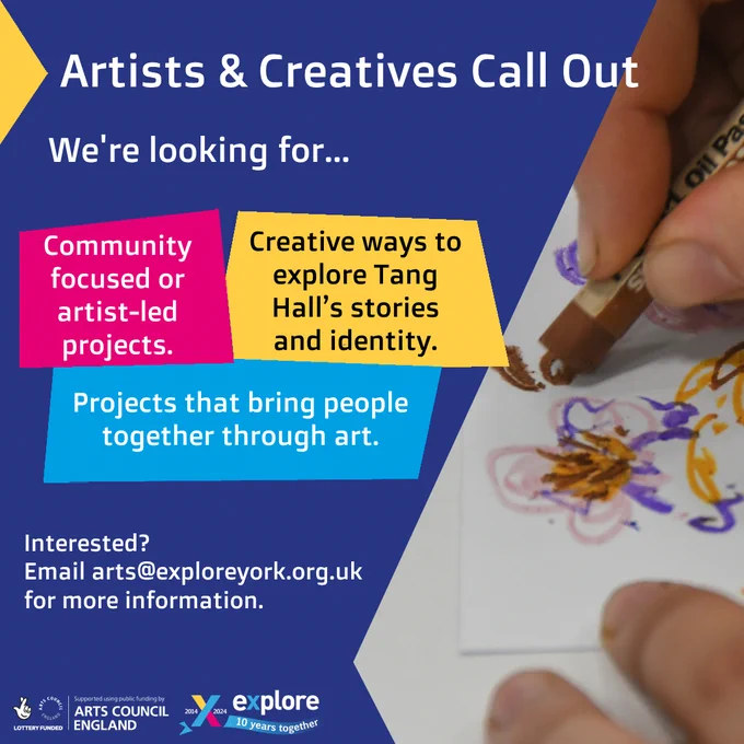 A blue poster with a photograph of some hands using pastels to draw flowers. There are pink, yellow and blue boxes with text that reads…
Artists & Creatives Call Out
We're looking for…
• Community focused or artist-led projects.
• Creative ways to explore Tang Hall’s stories and identity.
• Projects that bring people together through art.
Interested? Email arts@exploreyork.org.uk for more information.