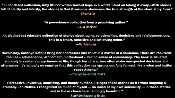 black background with review blurbs in white text and the names of review outlets in orange, yellow, pink, green, and turquoise (in that order). Review text reads:“In her debut collection, Amy Stuber writes toward hope in a world intent on taking it away...With stories full of clarity and hilarity, the stories in Sad Grownups showcase the true strength of the short story form.”
—Electric Lit

“A powerhouse collection from a promising author.” 
—ALA Booklist

“A distinct yet relatable collection of stories about aging, relationships, decisions and (dis)connections. This is a smart, sensitive and satisfying debut.”
—Ms. Magazine 

Revelatory, bullseye details bring her characters into relief in a matter of a sentence. There are recurrent themes – adolescence, atonement, motherhood –  but no sense of redundancy. The book is situated squarely in contemporary American life, though her characters often make unexpected decisions and utterances. It’s actually no surprise that this collec