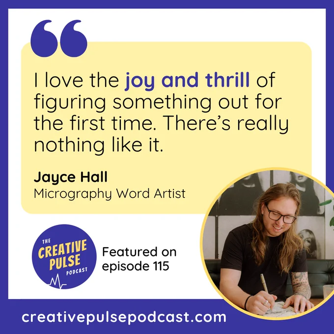 Quote from Jayce Hall, micrography word artist, recorded as part of episode 115 of the Creative Pulse Podcast. The quote is: I love the joy and thrill of figuring something out for the first time. There’s really nothing like it.