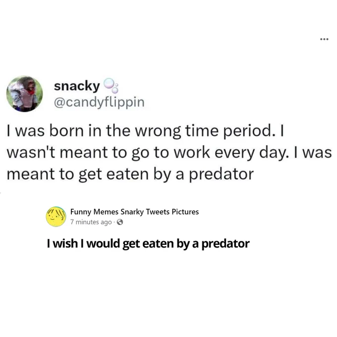 I was born in the wrong time period. I wasn't meant to go to work every day. I was meant to get eaten by a predator

reply - I wish I would get eaten by a predator