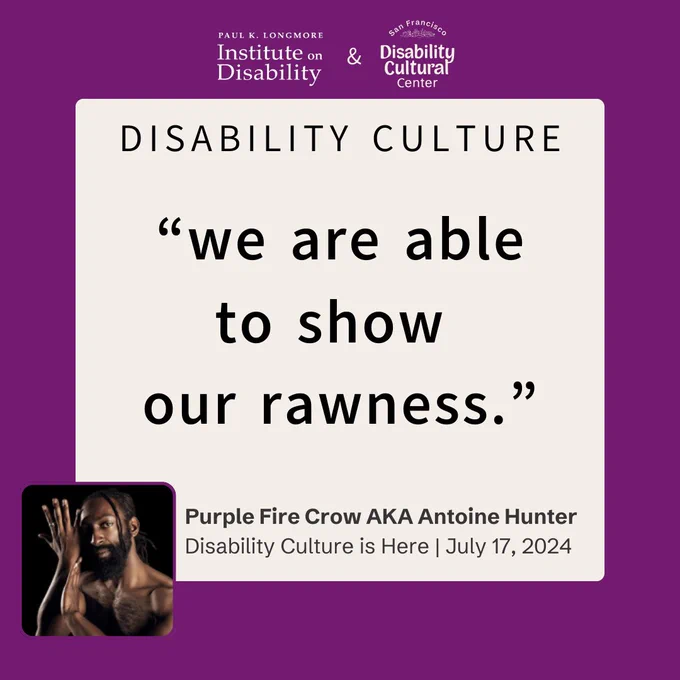 A large white square is set upon a solid dark purple background. The heading reads “DISABILITY CULTURE” above the bolded quote “we are able to show our rawness.” Below is an image of Purple Fire Crow AKA Antoine Hunter, an African, Indigenous person with locs and a full beard, gazes directly at the camera, one eye visible and one eye in shadow. Mx. Hunter’s arms are raised near their face in an expressive gesture. Below is the name and date of the event Disability Culture is Here, July 17, 2024. Outside the square on the top are the Longmore and DCC logos.