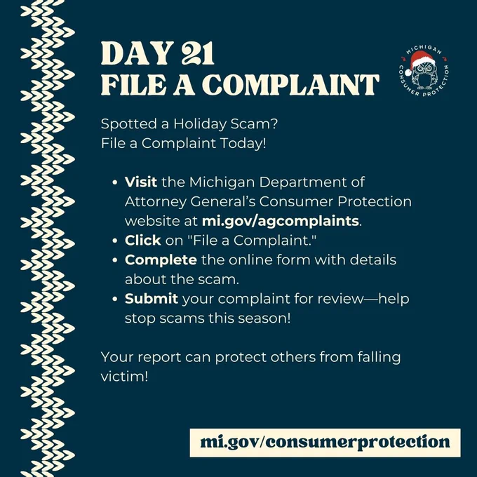 Day 21
File a Complaint

Spotted a Holiday Scam? 
File a Complaint Today!

Visit the Michigan Department of Attorney General’s Consumer Protection website at mi.gov/agcomplaints.
Click on "File a Complaint."
Complete the online form with details about the scam.
Submit your complaint for review—help stop scams this season!

Your report can protect others from falling victim!


mi.gov/consumerprotection