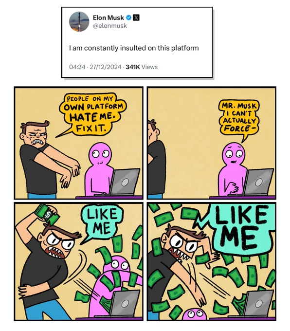 4 panel comic in response to Elon Musk tweeting: I am constantly insulted on this platform.

Panel 1: 
Musk is standing next to a member of Twitter staff, who is sitting at a laptop.
Musk: People on my own platform hate me. Fix it.

Panel 2: 
Musk leans out of shot to pick something up.
Twitter staff member: Mr Musk I can’t actually force-

Panel 3:
The staff member is cut off as Musk hurls a wad of cash at the laptop and shouts: LIKE ME

Panel 4:
Musk throws another stack of money at the computer, completely losing his mind,. He once again screams LIKE ME