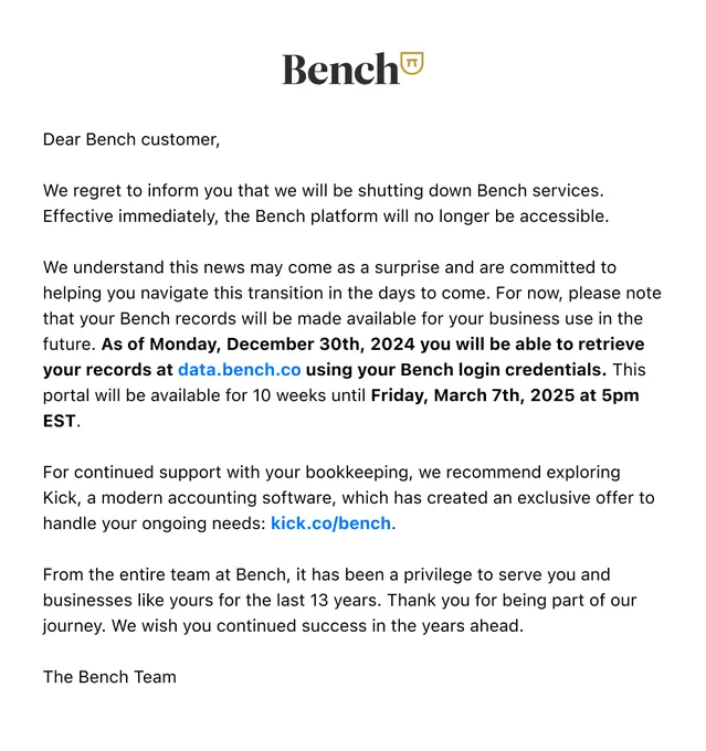 Dear Bench customer,

We regret to inform you that we will be shutting down Bench services. Effective immediately, the Bench platform will no longer be accessible.

We understand this news may come as a surprise and are committed to helping you navigate this transition in the days to come. For now, please note that your Bench records will be made available for your business use in the future. As of Monday, December 30th, 2024 you will be able to retrieve your records at data.bench.co using your Bench login credentials. This portal will be available for 10 weeks until Friday, March 7th, 2025 at 5pm EST.

For continued support with your bookkeeping, we recommend exploring Kick, a modern accounting software, which has created an exclusive offer to handle your ongoing needs: kick.co/bench.

From the entire team at Bench, it has been a privilege to serve you and businesses like yours for the last 13 years. Thank you for being part of our journey. We wish you continued success in the years a