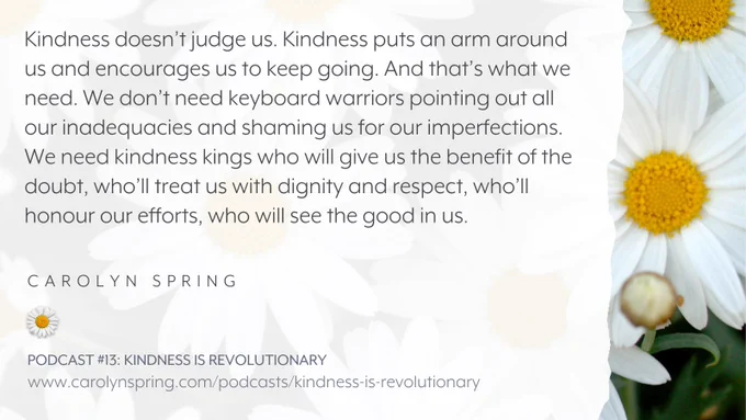 “Kindness doesn’t judge us. Kindness puts an arm around us and encourages us to keep going. And that’s what we need. We don’t need keyboard warriors pointing out all our inadequacies and shaming us for our imperfections. We need kindness kings who will give us the benefit of the doubt, who’ll treat us with dignity and respect, who’ll honour our efforts, who will see the good in us.”