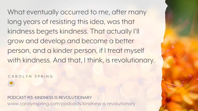 “What eventually occurred to me, after many long years of resisting the idea, was that kindness begets kindness. That actually I’ll grow and develop and become a better person, and a kinder person, if I treat myself with kindness. And that, I think, is revolutionary.”