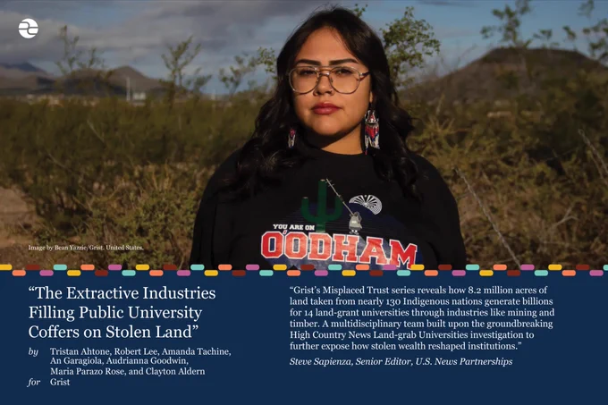 "The Extractive Industries Filling Public University Coffers on Stolen Land"
By Tristan Ahtone, Robert Lee, Amanda Tachine, An Garagiola, Audrianna Goodwin, Maria Parazo Rose, and Clayton Aldern for Grist

Grist’s Misplaced Trust series reveals how 8.2 million acres of land taken from nearly 130 Indigenous nations generate billions for 14 land-grant universities through industries like mining and timber. A multidisciplinary team built upon the groundbreaking High Country News Land-grab Universities investigation to further expose how stolen wealth reshaped institutions.
— Steve Sapienza
Senior Editor, U.S. News Partnerships