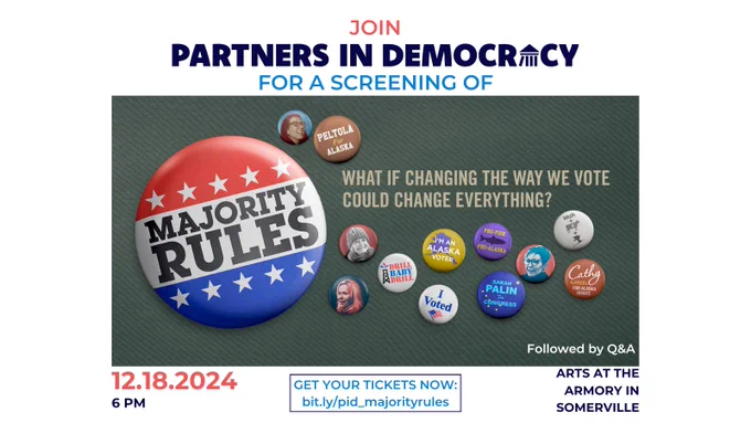 This image includes a poster for the film Majority Rules. The poster has an olive green background; an image of a large political pin reading “Majority Rules” with red, white, blue, & stars design; smaller images of political pins supporting different Alaska campaigns; and the words “What if changing the way we vote could change everything?” Surrounding the poster, the image has the following text: Join Partners In Democracy for a screening of Majority Rules, followed by Q&A. 12/18/2024, 6 PM, Arts at the Armory in Somerville. Get your tickets now: bit.ly/pid_majorityrules