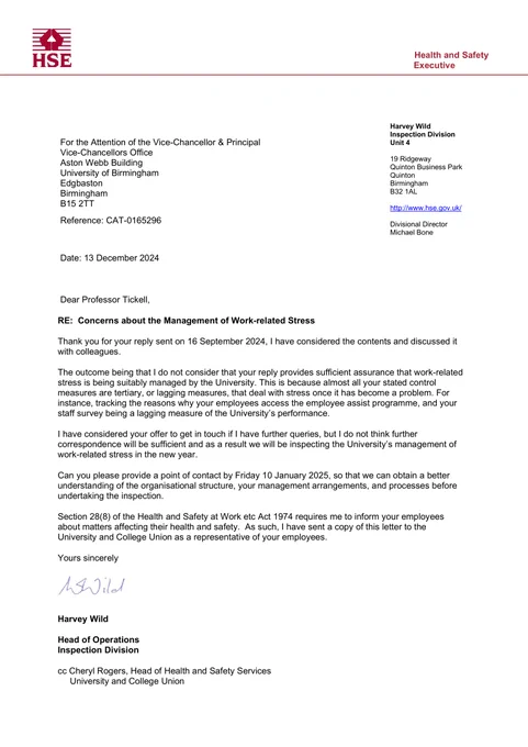 Dear Professor Tickell,
RE: Concerns about the Management of Work-related Stress
Thank you for your reply sent on 16 September 2024, I have considered the contents and discussed it
with colleagues.
The outcome being that I do not consider that your reply provides sufficient assurance that work-related
stress is being suitably managed by the University. This is because almost all your stated control
measures are tertiary, or lagging measures, that deal with stress once it has become a problem. For
instance, tracking the reasons why your employees access the employee assist programme, and your
staff survey being a lagging measure of the University’s performance.
I have considered your offer to get in touch if I have further queries, but I do not think further
correspondence will be sufficient and as a result we will be inspecting the University’s management of
work-related stress in the new year.