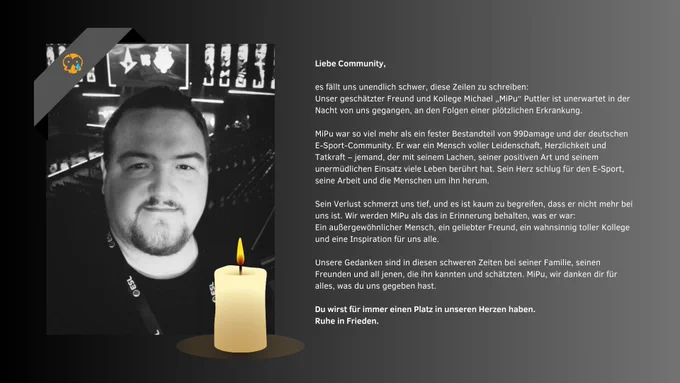 Es fällt uns unendlich schwer, diese Zeilen zu schreiben:
Unser geschätzter Freund und Kollege Michael „MiPu“ Puttler ist unerwartet in der Nacht von uns gegangen, an den Folgen einer plötzlichen Erkrankung.
 
MiPu war so viel mehr als ein fester Bestandteil von 99Damage und der deutschen E-Sport-Community. Er war ein Mensch voller Leidenschaft, Herzlichkeit und Tatkraft – jemand, der mit seinem Lachen, seiner positiven Art und seinem unermüdlichen Einsatz viele Leben berührt hat. Sein Herz schlug für den E-Sport, seine Arbeit und die Menschen um ihn herum.
 
Sein Verlust schmerzt uns tief, und es ist kaum zu begreifen, dass er nicht mehr bei uns ist. Wir werden MiPu als das in Erinnerung behalten, was er war:
Ein außergewöhnlicher Mensch, ein geliebter Freund, ein wahnsinnig toller Kollege und eine Inspiration für uns alle.
 
Unsere Gedanken sind in diesen schweren Zeiten bei seiner Familie, seinen Freunden und all jenen, die ihn kannten und schätzten. Ruhe in Frieden.