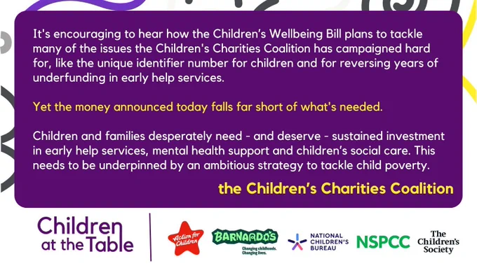 It's encouraging to hear how the Children’s Wellbeing Bill plans to tackle many of the issues the Children's Charities Coalition has campaigned hard for, like the unique identifier number for children and for reversing years of underfunding in early help services.

Yet the money announced today falls far short of what's needed.

Children and families desperately need - and deserve - sustained investment in early help services, mental health support and children’s social care. This needs to be underpinned by an ambitious strategy to tackle child poverty.