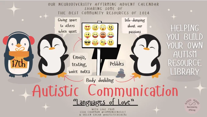 Image of penguins holding signs saying: 
Giving space
to others
when upset, Emojis,
texting,
voice notes, Body doubling, Info-dumping
about. our
passions, image of emojis. 

Text reads: OUR NEURODIVERSITY AFFIRMING ADVENT CALENDAR
SHARING SOME OF
THE BEST COMMUNITY RESOURCES OF 2024, Autistic Communication
"Languages of Love" WITH LOVE FROM LISA CHAPMAN @COMMONSENSESLT & HELEN EDGAR @AUTISTICREALMSImage of penguins holding signs saying: 
Giving space
to others
when upset, Emojis,
texting,
voice notes, Body doubling, Info-dumping
about. our
passions, image of emojis. 

Text reads: OUR NEURODIVERSITY AFFIRMING ADVENT CALENDAR
SHARING SOME OF
THE BEST COMMUNITY RESOURCES OF 2024, Autistic Communication
"Languages of Love" WITH LOVE FROM LISA CHAPMAN @COMMONSENSESLT & HELEN EDGAR @AUTISTICREALMS