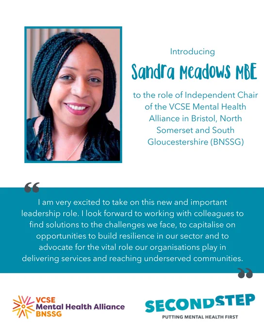 Introducing Sandra Meadows MBE to the role of Independent Chair of the VCSE Mental Health Alliance in Bristol, North Somerset and South Gloucestershire (BNSSG). 

"I am very excited to take on this new and important leadership role. I look forward to working with colleagues to find solutions to the challenges we face, to capitalise on opportunities to build resilience in our sector and to advocate for the vital role our organisations play in delivering services and reaching underserved communities."
