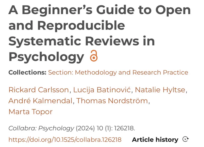 A Beginner’s Guide to Open and Reproducible Systematic Reviews in Psychology 
Collections: Section: Methodology and Research Practice
Rickard Carlsson,  Lucija Batinović,  Natalie Hyltse, André Kalmendal,  Thomas Nordström, Marta Topor
Collabra: Psychology (2024) 10 (1): 126218.
https://doi.org/10.1525/collabra.126218