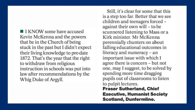 I know some have accused McKenna and the powers that be in the Church of being stuck in the past but I didn’t expect their living knowledge to predate 1872. That’s the year that the right to withdraw from religious instruction in schools was put into law after recommendations by the Whig(!) Duke of Argyll.  

Still it’s clear for some that this is a step too far. Better that we see children and teenagers forced - against their own will - to be scunnered listening to Mass or a Kirk minister. McKenna perennially chunters on about falling educational outcomes in literacy and numeracy - an important issue with which I agree there is concern - but not one, may I suggest, to be solved by spending more time dragging pupils out of classrooms to listen to pulpit lectures. 

Yours,

Fraser Sutherland
Chief Executive, Humanist Society Scotland
