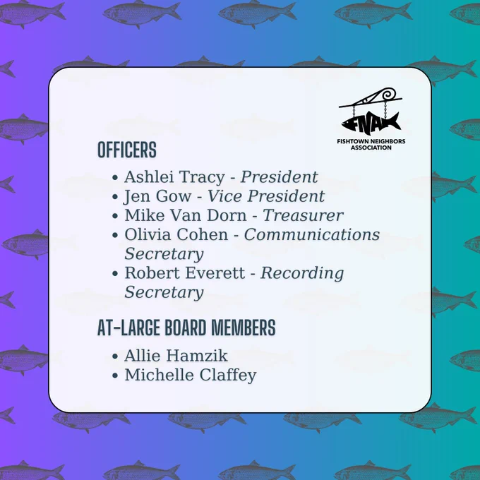 An announcement by Fishtown Neighbors Association on a purple and teal gradient background with a gray shad fish pattern. The FNA logo appears in the top right-hand side, with the following information:

Officers:
[point] Ashlei Tracy - President
[point] Jen Gow - Vice President
[point] Mike Van Dorn - Treasurer
[point] Olivia Cohen - Communications Secretary
[point] Robert Everett - Recording Secretary

At-Large Board Members:
[point] Allie Hamzik
[point] Michelle Claffey