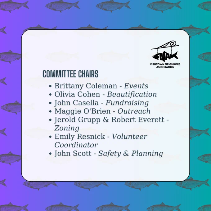 An announcement by Fishtown Neighbors Association on a purple and teal gradient background with a gray shad fish pattern. The FNA logo appears in the top right-hand side, with the following information:

Committee Chairs:
[point] Brittany Coleman - Events
[point] Olivia Cohen - Beautification
[point] John Casella - Fundraising
[point] Maggie O'Brien - Outreach
[point] Jerold Grupp & Robert Everett - Zoning
[point] Emily Resnick - Volunteer Coordinator
[point] John Scott - Safety & Planning