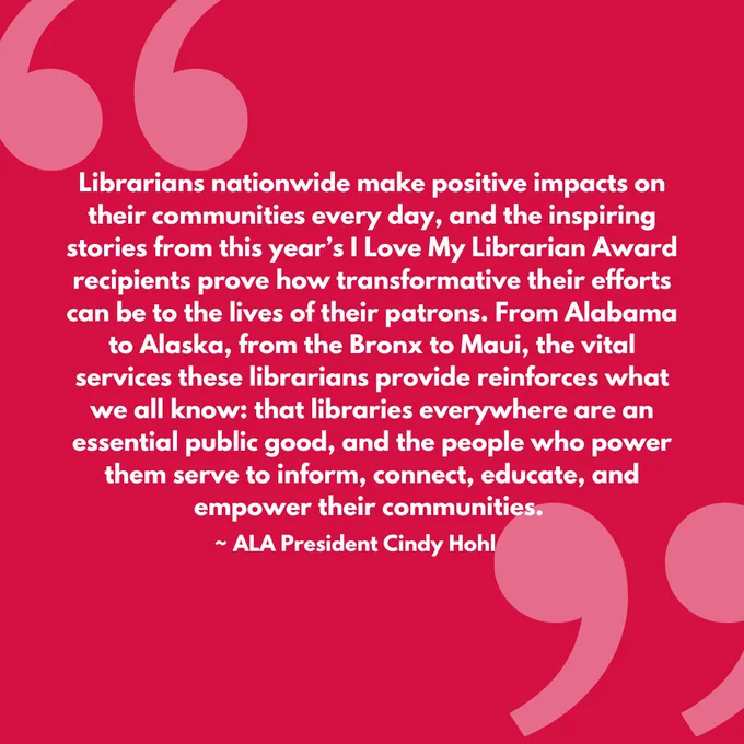 Quote on background that reads: “Librarians nationwide make positive impacts on their communities every day, and the inspiring stories from this year’s I Love My Librarian Award recipients prove how transformative their efforts can be to the lives of their patrons. From Alabama to Alaska, from the Bronx to Maui, the vital services these librarians provide reinforces what we all know: that libraries everywhere are an essential public good, and the people who power them serve to inform, connect, educate, and empower their communities.”- ALA President Cindy Hohl