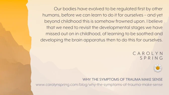 "Our bodies have evolved to be regulated first by other humans, before we can learn to do it for ourselves – and yet beyond childhood this is somehow frowned upon. I believe that we need to revisit the developmental stages we have missed out on in childhood, of learning to be soothed and developing the brain apparatus then to do this for ourselves."

