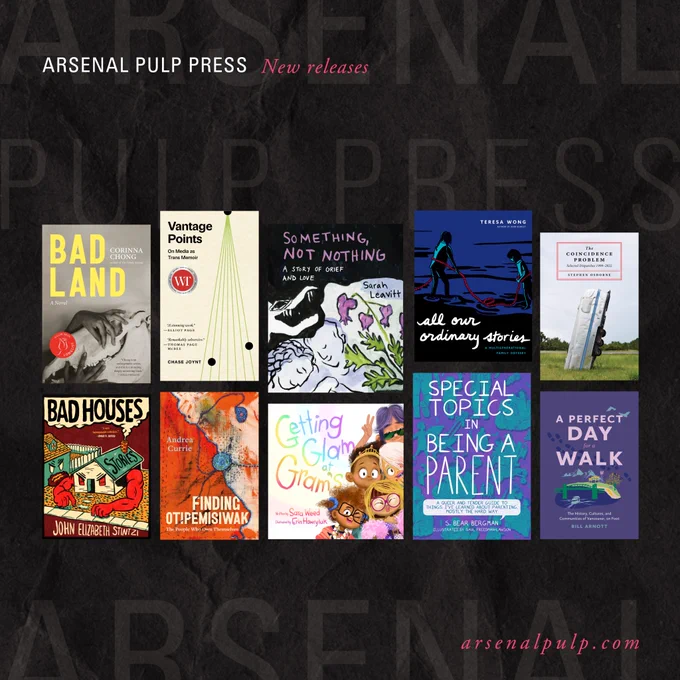 Stacked thumbnail images of book covers on the same background as in the first slide. Small text above and below reads, "Arsenal Pulp Press: New releases." and "arsenal pulp dot com." The books featured are as follows, from left-to-right, top-to-bottom: 

"Bad Land" by Corinna Chong; "Vantage Points" by Chase Joynt; "Something, Not Nothing" by Sarah Leavitt; "All Our Ordinary Stories" by Teresa Wong; "The Coincidence Problem" by Stephen Osborne; "Bad Houses" by John Elizabeth Stintzi"; "Finding Otipemisiwak" by Andrea Currie; "Getting Glam at Gram's" by Sara Weed & Erin Hawryluk; "Special Topics in Being a Parent" by S. Bear Bergman & Saul Freedman-Lawson; and "A Perfect Day for a Walk" by Bill Arnott.