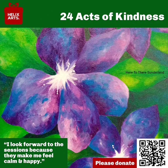 Acts of Kindness card number 17 – Here To There Sunderland. Photograph of a painting of a purple flower by one of the participants. Quote reads: “I believe art changes a lot of things in people’s lives.” Also, QR code and text asking people to donate to Helix Arts.
